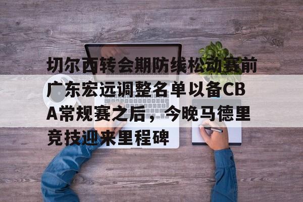 爱游戏官方入口-切尔西转会期防线松动赛前广东宏远调整名单以备CBA常规赛之后，今晚马德里竞技迎来里程碑的简单介绍